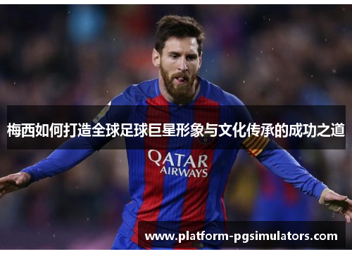 梅西如何打造全球足球巨星形象与文化传承的成功之道